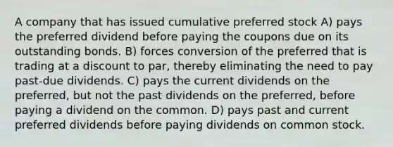 A company that has issued cumulative preferred stock A) pays the preferred dividend before paying the coupons due on its outstanding bonds. B) forces conversion of the preferred that is trading at a discount to par, thereby eliminating the need to pay past-due dividends. C) pays the current dividends on the preferred, but not the past dividends on the preferred, before paying a dividend on the common. D) pays past and current preferred dividends before paying dividends on common stock.