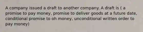 A company issued a draft to another company. A draft is ( a promise to pay money, promise to deliver goods at a future date, conditional promise to oh money, unconditional written order to pay money)