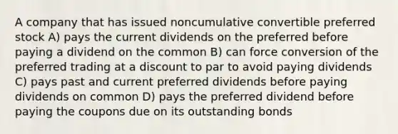 A company that has issued noncumulative convertible preferred stock A) pays the current dividends on the preferred before paying a dividend on the common B) can force conversion of the preferred trading at a discount to par to avoid paying dividends C) pays past and current preferred dividends before paying dividends on common D) pays the preferred dividend before paying the coupons due on its outstanding bonds