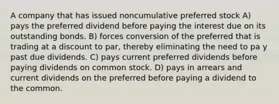 A company that has issued noncumulative preferred stock A) pays the preferred dividend before paying the interest due on its outstanding bonds. B) forces conversion of the preferred that is trading at a discount to par, thereby eliminating the need to pa y past due dividends. C) pays current preferred dividends before paying dividends on common stock. D) pays in arrears and current dividends on the preferred before paying a dividend to the common.