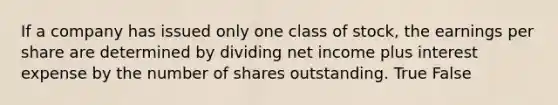 If a company has issued only one class of stock, the earnings per share are determined by dividing net income plus interest expense by the number of shares outstanding. True False