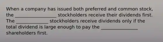 When a company has issued both preferred and common stock, the __________________ stockholders receive their dividends first. The ______________ stockholders receive dividends only if the total dividend is large enough to pay the ________________ shareholders first.