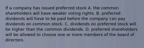 If a company has issued preferred stock A. the common shareholders will have weaker voting rights. B. preferred dividends will have to be paid before the company can pay dividends on common stock. C. dividends on preferred stock will be higher than the common dividends. D. preferred shareholders will be allowed to choose one or more members of the board of directors.