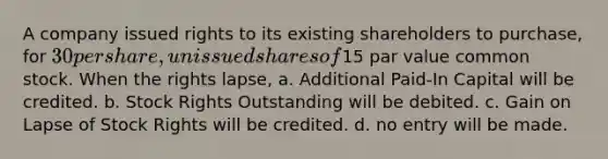 A company issued rights to its existing shareholders to purchase, for 30 per share, unissued shares of15 par value common stock. When the rights lapse, a. Additional Paid-In Capital will be credited. b. Stock Rights Outstanding will be debited. c. Gain on Lapse of Stock Rights will be credited. d. no entry will be made.