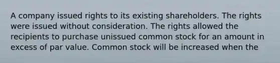 A company issued rights to its existing shareholders. The rights were issued without consideration. The rights allowed the recipients to purchase unissued common stock for an amount in excess of par value. Common stock will be increased when the