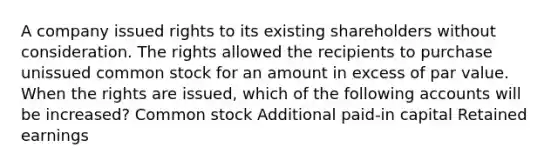 A company issued rights to its existing shareholders without consideration. The rights allowed the recipients to purchase unissued common stock for an amount in excess of par value. When the rights are issued, which of the following accounts will be increased? Common stock Additional paid-in capital Retained earnings