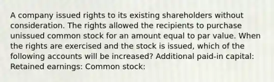 A company issued rights to its existing shareholders without consideration. The rights allowed the recipients to purchase unissued common stock for an amount equal to par value. When the rights are exercised and the stock is issued, which of the following accounts will be increased? Additional paid-in capital: Retained earnings: Common stock: