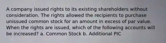 A company issued rights to its existing shareholders without consideration. The rights allowed the recipients to purchase unissued common stock for an amount in excess of par value. When the rights are issued, which of the following accounts will be increased? a. Common Stock b. Additional PIC