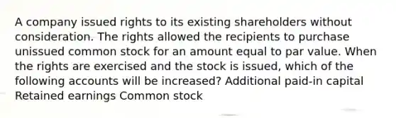 A company issued rights to its existing shareholders without consideration. The rights allowed the recipients to purchase unissued common stock for an amount equal to par value. When the rights are exercised and the stock is issued, which of the following accounts will be increased? Additional paid-in capital Retained earnings Common stock