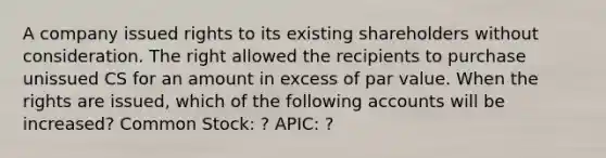 A company issued rights to its existing shareholders without consideration. The right allowed the recipients to purchase unissued CS for an amount in excess of par value. When the rights are issued, which of the following accounts will be increased? Common Stock: ? APIC: ?