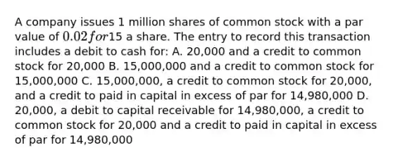 A company issues 1 million shares of common stock with a par value of 0.02 for15 a share. The entry to record this transaction includes a debit to cash for: A. 20,000 and a credit to common stock for 20,000 B. 15,000,000 and a credit to common stock for 15,000,000 C. 15,000,000, a credit to common stock for 20,000, and a credit to paid in capital in excess of par for 14,980,000 D. 20,000, a debit to capital receivable for 14,980,000, a credit to common stock for 20,000 and a credit to paid in capital in excess of par for 14,980,000