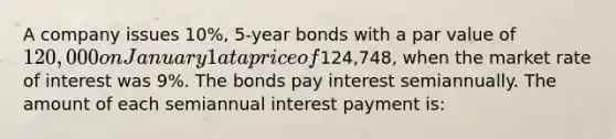 A company issues 10%, 5-year bonds with a par value of 120,000 on January 1 at a price of124,748, when the market rate of interest was 9%. The bonds pay interest semiannually. The amount of each semiannual interest payment is: