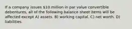 If a company issues 10 million in par value convertible debentures, all of the following balance sheet items will be affected except A) assets. B) working capital. C) net worth. D) liabilities.