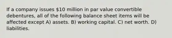 If a company issues 10 million in par value convertible debentures, all of the following balance sheet items will be affected except A) assets. B) working capital. C) net worth. D) liabilities.