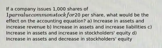 If a company issues 1,000 shares of 1 par value common stock for20 per share, what would be the effect on the accounting equation? a) Increase in assets and increase revenue b) Increase in assets and increase liabilities c) Increase in assets and increase in stockholders' equity d) Increase in assets and decrease in stockholders' equity