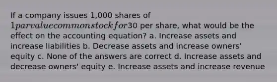 If a company issues 1,000 shares of 1 par value common stock for30 per share, what would be the effect on the accounting equation? a. Increase assets and increase liabilities b. Decrease assets and increase owners' equity c. None of the answers are correct d. Increase assets and decrease owners' equity e. Increase assets and increase revenue