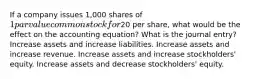 If a company issues 1,000 shares of 1 par value common stock for20 per share, what would be the effect on the accounting equation? What is the journal entry? Increase assets and increase liabilities. Increase assets and increase revenue. Increase assets and increase stockholders' equity. Increase assets and decrease stockholders' equity.