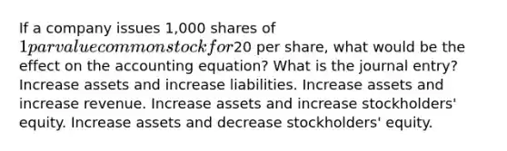 If a company issues 1,000 shares of 1 par value common stock for20 per share, what would be the effect on the accounting equation? What is the journal entry? Increase assets and increase liabilities. Increase assets and increase revenue. Increase assets and increase stockholders' equity. Increase assets and decrease stockholders' equity.