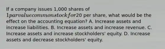 If a company issues 1,000 shares of 1 par value common stock for20 per share, what would be the effect on the accounting equation? A. Increase assets and increase liabilities. B. Increase assets and increase revenue. C. Increase assets and increase stockholders' equity. D. Increase assets and decrease stockholders' equity.