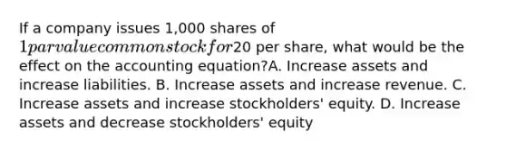 If a company issues 1,000 shares of 1 par value common stock for20 per share, what would be the effect on <a href='https://www.questionai.com/knowledge/k7UJ6J5ODQ-the-accounting-equation' class='anchor-knowledge'>the accounting equation</a>?A. Increase assets and increase liabilities. B. Increase assets and increase revenue. C. Increase assets and increase stockholders' equity. D. Increase assets and decrease stockholders' equity