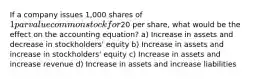 If a company issues 1,000 shares of 1 par value common stock for20 per share, what would be the effect on the accounting equation? a) Increase in assets and decrease in stockholders' equity b) Increase in assets and increase in stockholders' equity c) Increase in assets and increase revenue d) Increase in assets and increase liabilities