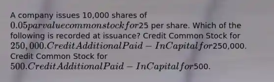 A company issues 10,000 shares of 0.05 par value common stock for25 per share. Which of the following is recorded at issuance? Credit Common Stock for 250,000. Credit Additional Paid-In Capital for250,000. Credit Common Stock for 500. Credit Additional Paid-In Capital for500.