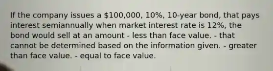 If the company issues a 100,000, 10%, 10-year bond, that pays interest semiannually when market interest rate is 12%, the bond would sell at an amount - less than face value. - that cannot be determined based on the information given. - greater than face value. - equal to face value.