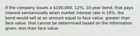 If the company issues a 100,000, 12%, 10-year bond, that pays interest semiannually when market interest rate is 10%, the bond would sell at an amount equal to face value. greater than face value. that cannot be determined based on the information given. less than face value.