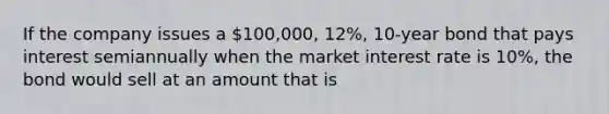 If the company issues a 100,000, 12%, 10-year bond that pays interest semiannually when the market interest rate is 10%, the bond would sell at an amount that is