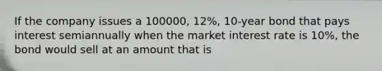 If the company issues a 100000, 12%, 10-year bond that pays interest semiannually when the market interest rate is 10%, the bond would sell at an amount that is