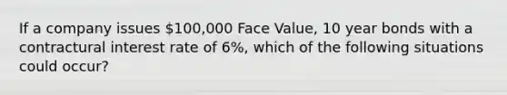 If a company issues 100,000 Face Value, 10 year bonds with a contractural interest rate of 6%, which of the following situations could occur?