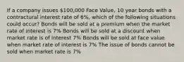 If a company issues 100,000 Face Value, 10 year bonds with a contractural interest rate of 6%, which of the following situations could occur? Bonds will be sold at a premium when the market rate of interest is 7% Bonds will be sold at a discount when market rate is of interest 7% Bonds will be sold at face value when market rate of interest is 7% The issue of bonds cannot be sold when market rate is 7%