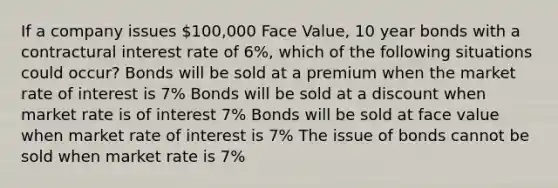 If a company issues 100,000 Face Value, 10 year bonds with a contractural interest rate of 6%, which of the following situations could occur? Bonds will be sold at a premium when the market rate of interest is 7% Bonds will be sold at a discount when market rate is of interest 7% Bonds will be sold at face value when market rate of interest is 7% The issue of bonds cannot be sold when market rate is 7%