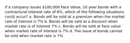 If a company issues 100,000 Face Value, 10 year bonds with a contractural interest rate of 6%, which of the following situations could occur? a. Bonds will be sold at a premium when the market rate of interest is 7% b. Bonds will be sold at a discount when market rate is of interest 7% c. Bonds will be sold at face value when market rate of interest is 7% d. The issue of bonds cannot be sold when market rate is 7%