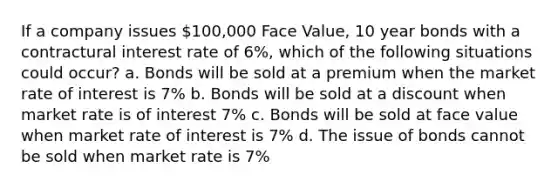 If a company issues 100,000 Face Value, 10 year bonds with a contractural interest rate of 6%, which of the following situations could occur? a. Bonds will be sold at a premium when the market rate of interest is 7% b. Bonds will be sold at a discount when market rate is of interest 7% c. Bonds will be sold at face value when market rate of interest is 7% d. The issue of bonds cannot be sold when market rate is 7%