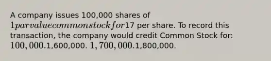 A company issues 100,000 shares of 1 par value common stock for17 per share. To record this transaction, the company would credit Common Stock for: 100,000.1,600,000. 1,700,000.1,800,000.