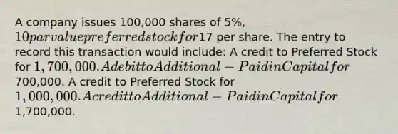 A company issues 100,000 shares of 5%, 10 par value preferred stock for17 per share. The entry to record this transaction would include: A credit to Preferred Stock for 1,700,000. A debit to Additional-Paid in Capital for700,000. A credit to Preferred Stock for 1,000,000. A credit to Additional-Paid in Capital for1,700,000.