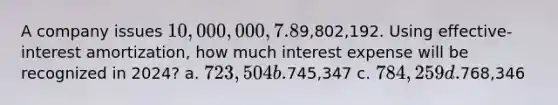 A company issues 10,000,000, 7.8%, 20-year bonds to yield 8% on January 1, 2024. Interest is paid on June 30 and December 31. The proceeds from the bonds are9,802,192. Using effective-interest amortization, how much interest expense will be recognized in 2024? a. 723,504 b.745,347 c. 784,259 d.768,346