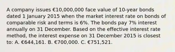 A company issues €10,000,000 face value of 10-year bonds dated 1 January 2015 when the market interest rate on bonds of comparable risk and terms is 6%. The bonds pay 7% interest annually on 31 December. Based on the effective interest rate method, the interest expense on 31 December 2015 is closest to: A. €644,161. B. €700,000. C. €751,521.