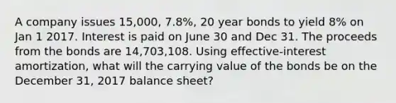 A company issues 15,000, 7.8%, 20 year bonds to yield 8% on Jan 1 2017. Interest is paid on June 30 and Dec 31. The proceeds from the bonds are 14,703,108. Using effective-interest amortization, what will the carrying value of the bonds be on the December 31, 2017 balance sheet?