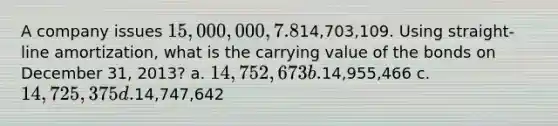 A company issues 15,000,000, 7.8%, 20-year bonds to yield 8% on January 1, 2011. Interest is paid on June 30 and December 31. The proceeds from the bonds are14,703,109. Using straight-line amortization, what is the carrying value of the bonds on December 31, 2013? a. 14,752,673 b.14,955,466 c. 14,725,375 d.14,747,642