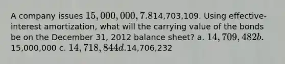 A company issues 15,000,000, 7.8%, 20-year bonds to yield 8% on January 1, 2012. Interest is paid on June 30 and December 31. The proceeds from the bonds are14,703,109. Using effective-interest amortization, what will the carrying value of the bonds be on the December 31, 2012 balance sheet? a. 14,709,482 b.15,000,000 c. 14,718,844 d.14,706,232