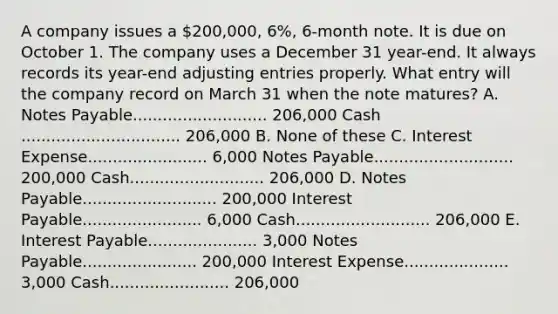 A company issues a 200,000, 6%, 6-month note. It is due on October 1. The company uses a December 31 year-end. It always records its year-end adjusting entries properly. What entry will the company record on March 31 when the note matures? A. Notes Payable........................... 206,000 Cash ................................ 206,000 B. None of these C. Interest Expense........................ 6,000 Notes Payable............................ 200,000 Cash........................... 206,000 D. Notes Payable........................... 200,000 Interest Payable........................ 6,000 Cash........................... 206,000 E. Interest Payable...................... 3,000 Notes Payable....................... 200,000 Interest Expense..................... 3,000 Cash........................ 206,000