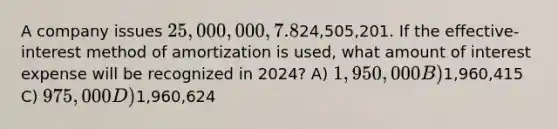 A company issues 25,000,000, 7.8%, 20-year bonds to yield 8% on January 1, 2024. Interest is paid on June 30 and December 31. The proceeds from the bonds are24,505,201. If the effective-interest method of amortization is used, what amount of interest expense will be recognized in 2024? A) 1,950,000 B)1,960,415 C) 975,000 D)1,960,624