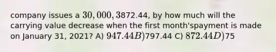 company issues a 30,000, 3%, three-year note on January 1, 2021. If the monthlypayment is872.44, by how much will the carrying value decrease when the first month'spayment is made on January 31, 2021? A) 947.44 B)797.44 C) 872.44 D)75