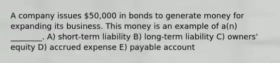 A company issues 50,000 in bonds to generate money for expanding its business. This money is an example of a(n) ________. A) short-term liability B) long-term liability C) owners' equity D) accrued expense E) payable account