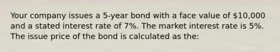 Your company issues a 5-year bond with a face value of 10,000 and a stated interest rate of 7%. The market interest rate is 5%. The issue price of the bond is calculated as the: