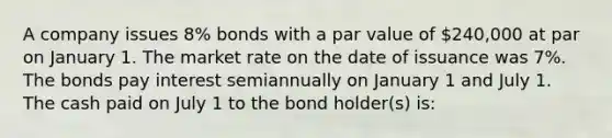 A company issues 8% bonds with a par value of 240,000 at par on January 1. The market rate on the date of issuance was 7%. The bonds pay interest semiannually on January 1 and July 1. The cash paid on July 1 to the bond holder(s) is: