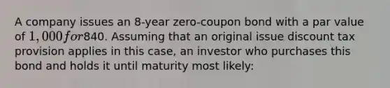 A company issues an 8-year zero-coupon bond with a par value of 1,000 for840. Assuming that an original issue discount tax provision applies in this case, an investor who purchases this bond and holds it until maturity most likely: