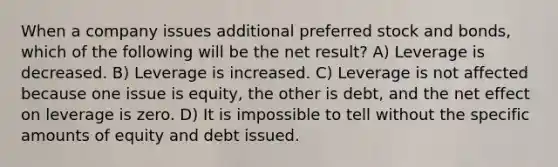 When a company issues additional preferred stock and bonds, which of the following will be the net result? A) Leverage is decreased. B) Leverage is increased. C) Leverage is not affected because one issue is equity, the other is debt, and the net effect on leverage is zero. D) It is impossible to tell without the specific amounts of equity and debt issued.